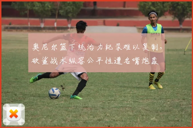 奥尼尔篮下统治力纪录难以复制，砍鲨战术纵容公平性遭名嘴炮轰