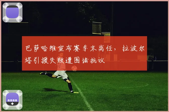 巴萨哈维宣布赛季末离任，拉波尔塔引援失败遭围堵抗议