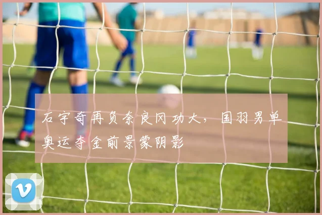 石宇奇再负奈良冈功大，国羽男单奥运夺金前景蒙阴影
