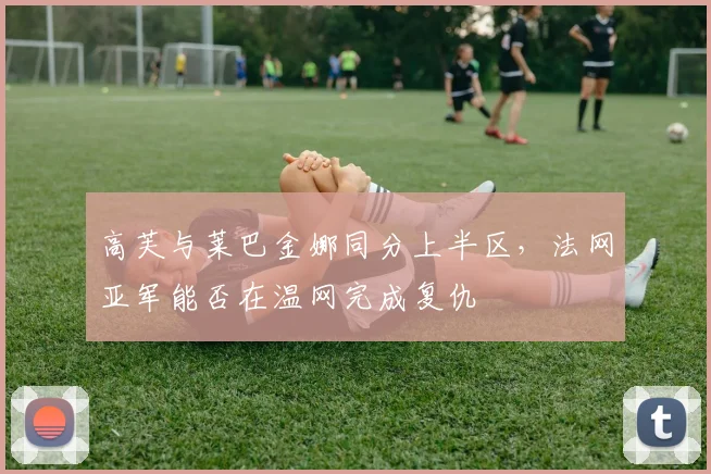高芙与莱巴金娜同分上半区，法网亚军能否在温网完成复仇